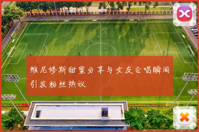 维尼修斯甜蜜分享与女友合唱瞬间引发粉丝热议