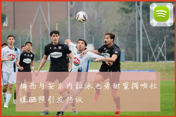 梅西与安东内拉泳池旁甜蜜拥吻社媒晒照引发热议
