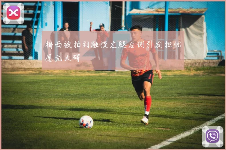 梅西被拍到触摸左腿后侧引发担忧愿无大碍