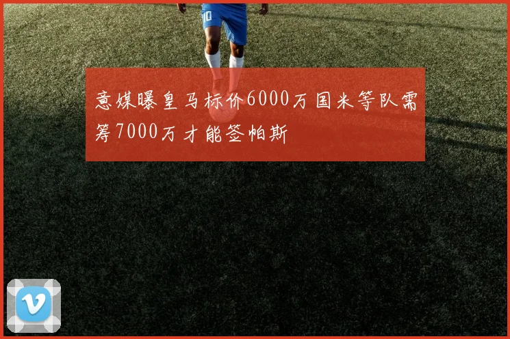 意媒曝皇马标价6000万国米等队需筹7000万才能签帕斯