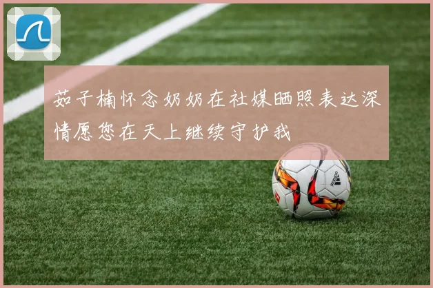 茹子楠怀念奶奶在社媒晒照表达深情愿您在天上继续守护我