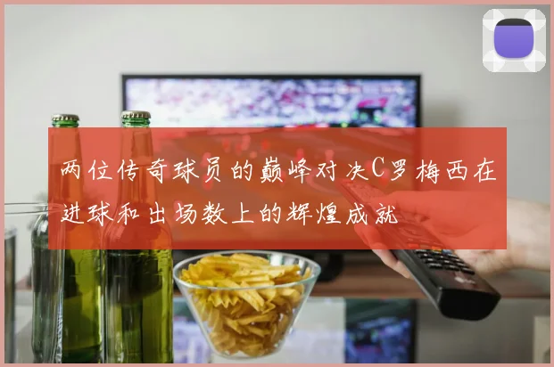 两位传奇球员的巅峰对决C罗梅西在进球和出场数上的辉煌成就