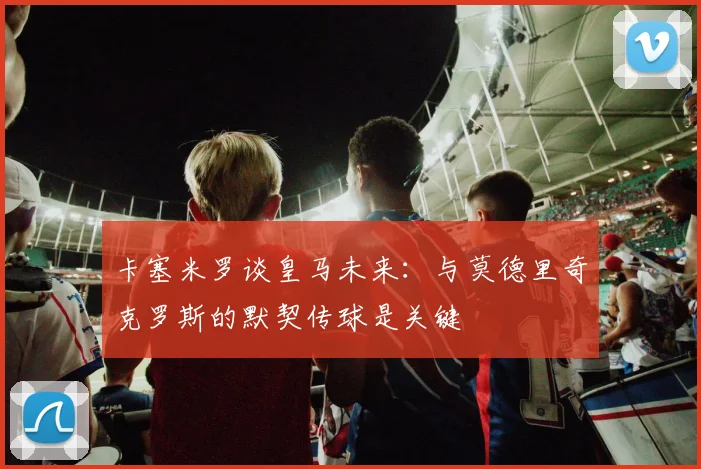 卡塞米罗谈皇马未来：与莫德里奇克罗斯的默契传球是关键