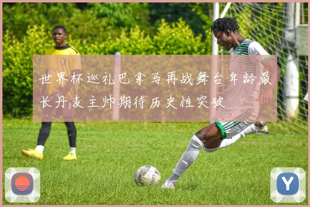 世界杯巡礼巴拿马再战舞台年龄最长丹麦主帅期待历史性突破