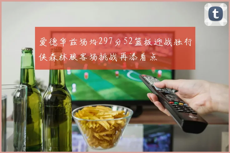 爱德华兹场均297分52篮板迎战独行侠森林狼客场挑战再添看点