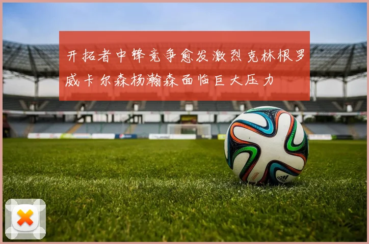 开拓者中锋竞争愈发激烈克林根罗威卡尔森杨瀚森面临巨大压力