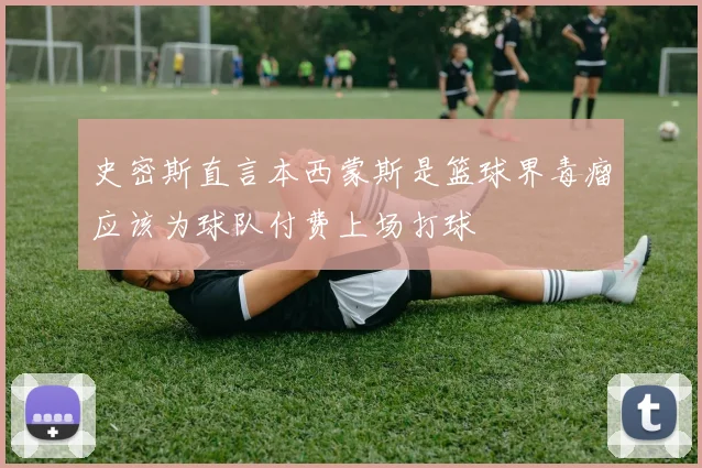 史密斯直言本西蒙斯是篮球界毒瘤应该为球队付费上场打球
