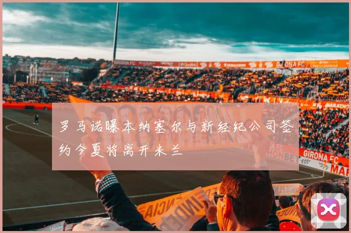 罗马诺曝本纳塞尔与新经纪公司签约今夏将离开米兰
