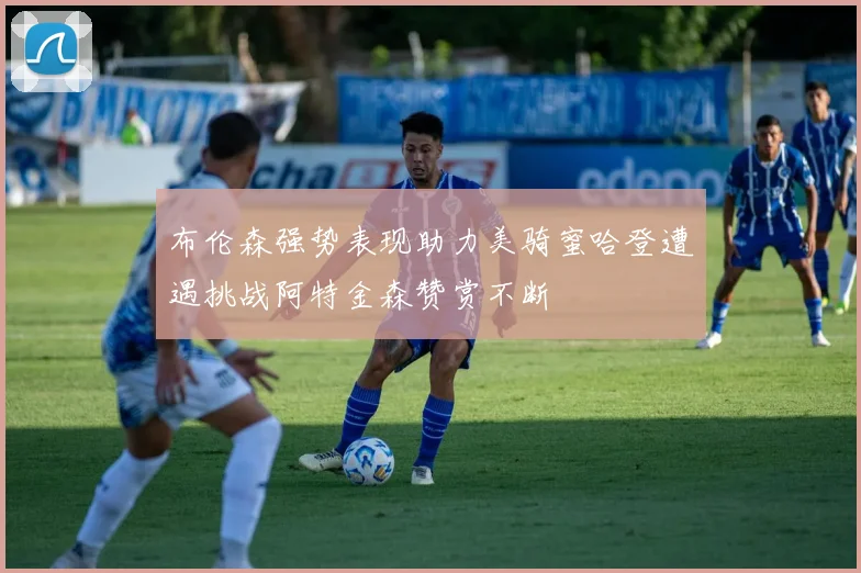 布伦森强势表现助力美骑蜜哈登遭遇挑战阿特金森赞赏不断