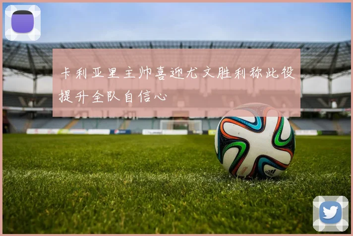 卡利亚里主帅喜迎尤文胜利称此役提升全队自信心