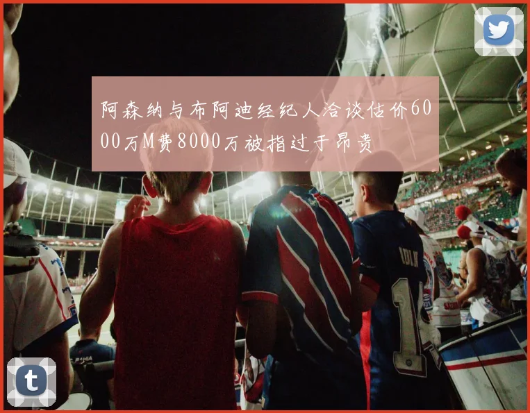 阿森纳与布阿迪经纪人洽谈估价6000万M费8000万被指过于昂贵