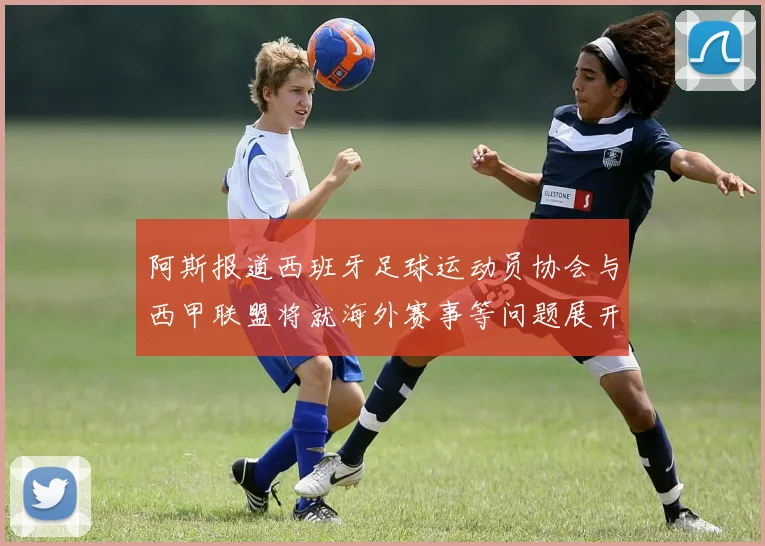 阿斯报道西班牙足球运动员协会与西甲联盟将就海外赛事等问题展开重要谈判