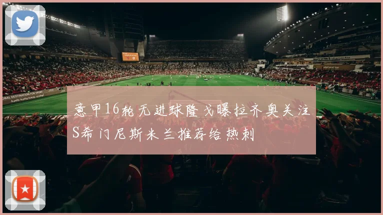 意甲16轮无进球隆戈曝拉齐奥关注S希门尼斯米兰推荐给热刺