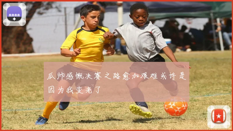 瓜帅感慨决赛之路愈加艰难或许是因为我变老了