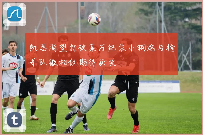 凯恩渴望打破莱万纪录小钢炮与枪手队徽相似期待获奖