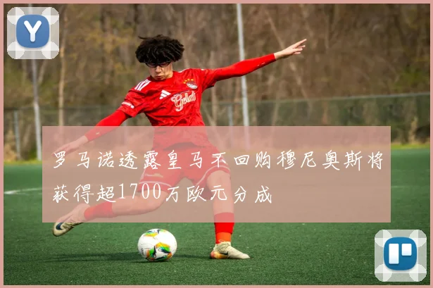 罗马诺透露皇马不回购穆尼奥斯将获得超1700万欧元分成