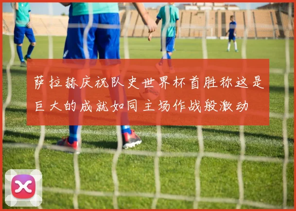 萨拉赫庆祝队史世界杯首胜称这是巨大的成就如同主场作战般激动